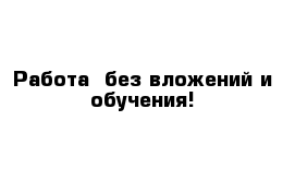 Работа  без вложений и обучения!